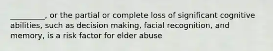 _________, or the partial or complete loss of significant cognitive abilities, such as decision making, facial recognition, and memory, is a risk factor for elder abuse