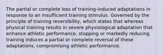 The partial or complete loss of training-induced adaptations in response to an insufficient training stimulus. Governed by the principle of training reversibility, which states that whereas physical training results in severe physiological adaptation that enhance athletic performance, stopping or markedly reducing training induces a partial or complete reversal of these adaptations, compromising athletic performance.