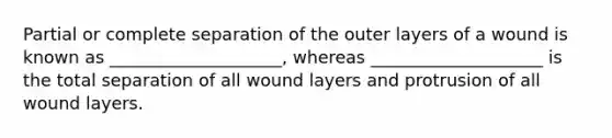 Partial or complete separation of the outer layers of a wound is known as ____________________, whereas ____________________ is the total separation of all wound layers and protrusion of all wound layers.