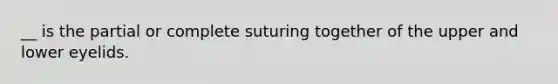 __ is the partial or complete suturing together of the upper and lower eyelids.