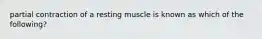 partial contraction of a resting muscle is known as which of the following?