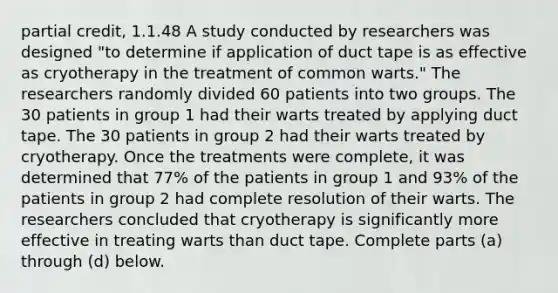 partial credit, 1.1.48 A study conducted by researchers was designed​ "to determine if application of duct tape is as effective as cryotherapy in the treatment of common​ warts." The researchers randomly divided 60 patients into two groups. The 30 patients in group 1 had their warts treated by applying duct tape. The 30 patients in group 2 had their warts treated by cryotherapy. Once the treatments were​ complete, it was determined that 77​% of the patients in group 1 and 93​% of the patients in group 2 had complete resolution of their warts. The researchers concluded that cryotherapy is significantly more effective in treating warts than duct tape. Complete parts​ (a) through​ (d) below.