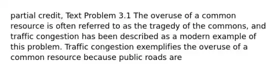 partial credit, Text Problem 3.1 The overuse of a common resource is often referred to as the tragedy of the​ commons, and traffic congestion has been described as a modern example of this problem. Traffic congestion exemplifies the overuse of a common resource because public roads are