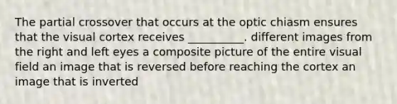 The partial crossover that occurs at the optic chiasm ensures that the visual cortex receives __________. different images from the right and left eyes a composite picture of the entire visual field an image that is reversed before reaching the cortex an image that is inverted