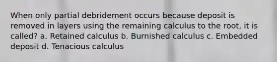 When only partial debridement occurs because deposit is removed in layers using the remaining calculus to the root, it is called? a. Retained calculus b. Burnished calculus c. Embedded deposit d. Tenacious calculus