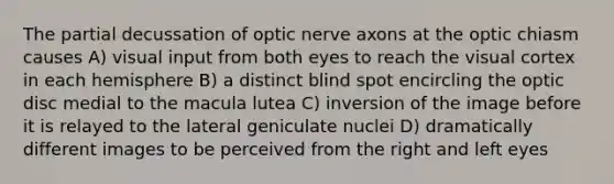 The partial decussation of optic nerve axons at the optic chiasm causes A) visual input from both eyes to reach the visual cortex in each hemisphere B) a distinct blind spot encircling the optic disc medial to the macula lutea C) inversion of the image before it is relayed to the lateral geniculate nuclei D) dramatically different images to be perceived from the right and left eyes