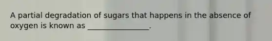 A partial degradation of sugars that happens in the absence of oxygen is known as ________________.