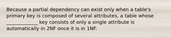 Because a partial dependency can exist only when a table's primary key is composed of several attributes, a table whose _____________ key consists of only a single attribute is automatically in 2NF once it is in 1NF.