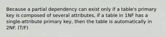 Because a partial dependency can exist only if a table's primary key is composed of several attributes, if a table in 1NF has a single-attribute primary key, then the table is automatically in 2NF. (T/F)