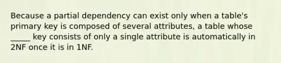 Because a partial dependency can exist only when a table's primary key is composed of several attributes, a table whose _____ key consists of only a single attribute is automatically in 2NF once it is in 1NF.