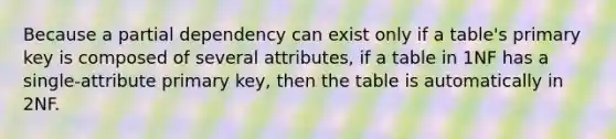 Because a partial dependency can exist only if a table's primary key is composed of several attributes, if a table in 1NF has a single-attribute primary key, then the table is automatically in 2NF.