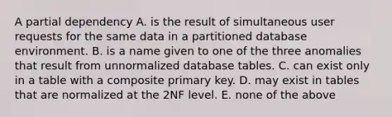 A partial dependency A. is the result of simultaneous user requests for the same data in a partitioned database environment. B. is a name given to one of the three anomalies that result from unnormalized database tables. C. can exist only in a table with a composite primary key. D. may exist in tables that are normalized at the 2NF level. E. none of the above