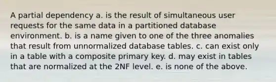 A partial dependency a. is the result of simultaneous user requests for the same data in a partitioned database environment. b. is a name given to one of the three anomalies that result from unnormalized database tables. c. can exist only in a table with a composite primary key. d. may exist in tables that are normalized at the 2NF level. e. is none of the above.