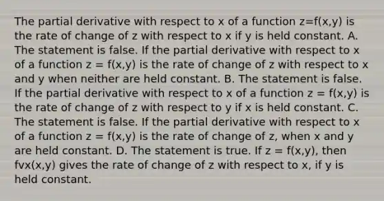 The partial derivative with respect to x of a function z=f(x,y) is the rate of change of z with respect to x if y is held constant. A. The statement is false. If the partial derivative with respect to x of a function z = f(x,y) is the rate of change of z with respect to x and y when neither are held constant. B. The statement is false. If the partial derivative with respect to x of a function z = f(x,y) is the rate of change of z with respect to y if x is held constant. C. The statement is false. If the partial derivative with respect to x of a function z = f(x,y) is the rate of change of​ z, when x and y are held constant. D. The statement is true. If z = f(x,y)​, then fvx(x,y) gives the rate of change of z with respect to​ x, if y is held constant.