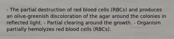 - The partial destruction of red blood cells (RBCs) and produces an olive-greenish discoloration of the agar around the colonies in reflected light. - Partial clearing around the growth. - Organism partially hemolyzes red blood cells (RBCs).