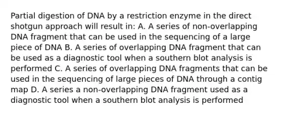 Partial digestion of DNA by a restriction enzyme in the direct shotgun approach will result in: A. A series of non-overlapping DNA fragment that can be used in the sequencing of a large piece of DNA B. A series of overlapping DNA fragment that can be used as a diagnostic tool when a southern blot analysis is performed C. A series of overlapping DNA fragments that can be used in the sequencing of large pieces of DNA through a contig map D. A series a non-overlapping DNA fragment used as a diagnostic tool when a southern blot analysis is performed