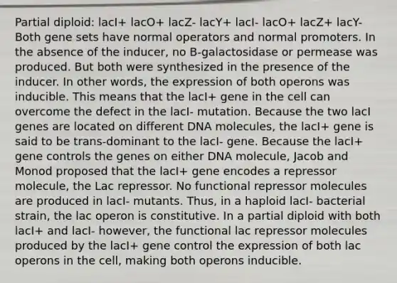 Partial diploid: lacI+ lacO+ lacZ- lacY+ lacI- lacO+ lacZ+ lacY- Both gene sets have normal operators and normal promoters. In the absence of the inducer, no B-galactosidase or permease was produced. But both were synthesized in the presence of the inducer. In other words, the expression of both operons was inducible. This means that the lacI+ gene in the cell can overcome the defect in the lacI- mutation. Because the two lacI genes are located on different DNA molecules, the lacI+ gene is said to be trans-dominant to the lacI- gene. Because the lacI+ gene controls the genes on either DNA molecule, Jacob and Monod proposed that the lacI+ gene encodes a repressor molecule, the Lac repressor. No functional repressor molecules are produced in lacI- mutants. Thus, in a haploid lacI- bacterial strain, the lac operon is constitutive. In a partial diploid with both lacI+ and lacI- however, the functional lac repressor molecules produced by the lacI+ gene control the expression of both lac operons in the cell, making both operons inducible.