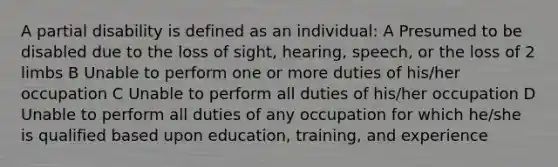 A partial disability is defined as an individual: A Presumed to be disabled due to the loss of sight, hearing, speech, or the loss of 2 limbs B Unable to perform one or more duties of his/her occupation C Unable to perform all duties of his/her occupation D Unable to perform all duties of any occupation for which he/she is qualified based upon education, training, and experience