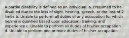 A partial disability is defined as an individual: a. Presumed to be disabled due to the loss of sight, hearing, speech, or the loss of 2 limbs b. Unable to perform all duties of any occupation for which he/she is qualified based upon education, training, and experience c. Unable to perform all duties of his/her occupation d. Unable to perform one or more duties of his/her occupation