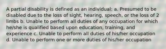 A partial disability is defined as an individual: a. Presumed to be disabled due to the loss of sight, hearing, speech, or the loss of 2 limbs b. Unable to perform all duties of any occupation for which he/she is qualified based upon education, training, and experience c. Unable to perform all duties of his/her occupation d. Unable to perform one or more duties of his/her occupation