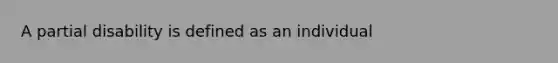 A partial disability is defined as an individual