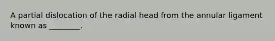 A partial dislocation of the radial head from the annular ligament known as ________.