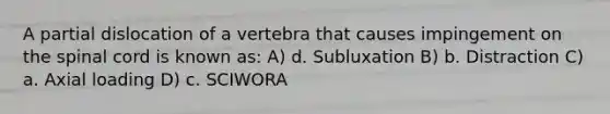 A partial dislocation of a vertebra that causes impingement on the spinal cord is known as: A) d. Subluxation B) b. Distraction C) a. Axial loading D) c. SCIWORA