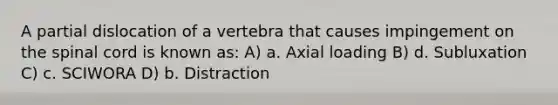 A partial dislocation of a vertebra that causes impingement on the spinal cord is known as: A) a. Axial loading B) d. Subluxation C) c. SCIWORA D) b. Distraction