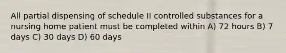 All partial dispensing of schedule II controlled substances for a nursing home patient must be completed within A) 72 hours B) 7 days C) 30 days D) 60 days