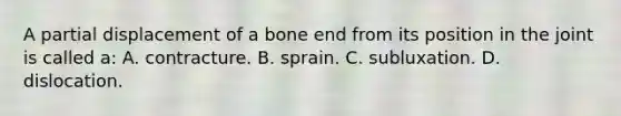 A partial displacement of a bone end from its position in the joint is called​ a: A. contracture. B. sprain. C. subluxation. D. dislocation.