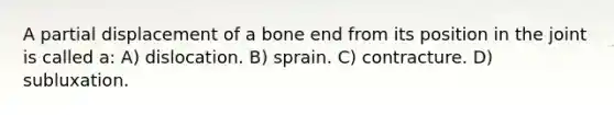 A partial displacement of a bone end from its position in the joint is called a: A) dislocation. B) sprain. C) contracture. D) subluxation.