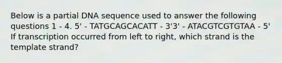 Below is a partial DNA sequence used to answer the following questions 1 - 4. 5' - TATGCAGCACATT - 3'3' - ATACGTCGTGTAA - 5' If transcription occurred from left to right, which strand is the template strand?