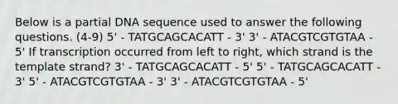 Below is a partial DNA sequence used to answer the following questions. (4-9) 5' - TATGCAGCACATT - 3' 3' - ATACGTCGTGTAA - 5' If transcription occurred from left to right, which strand is the template strand? 3' - TATGCAGCACATT - 5' 5' - TATGCAGCACATT - 3' 5' - ATACGTCGTGTAA - 3' 3' - ATACGTCGTGTAA - 5'