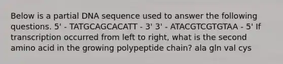 Below is a partial DNA sequence used to answer the following questions. 5' - TATGCAGCACATT - 3' 3' - ATACGTCGTGTAA - 5' If transcription occurred from left to right, what is the second amino acid in the growing polypeptide chain? ala gln val cys