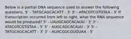 Below is a partial DNA sequence used to answer the following questions. 5' - TATGCAGCACATT - 3' 3' - ATACGTCGTGTAA - 5' If transcription occurred from left to right, what the RNA sequence would be produced? 5' - UAUGCAGCACAUU - 3' 3' - ATACGTCGTGTAA - 5' 5' - AUGCAGCACAUU - 3' 5' - TATGCAGCACATT - 3' 3' - AUACGUCGUGUAA - 5'