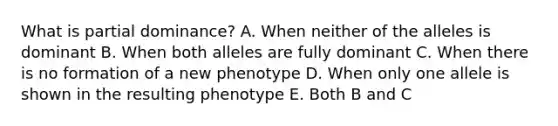 What is partial dominance? A. When neither of the alleles is dominant B. When both alleles are fully dominant C. When there is no formation of a new phenotype D. When only one allele is shown in the resulting phenotype E. Both B and C