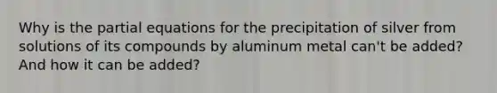 Why is the partial equations for the precipitation of silver from solutions of its compounds by aluminum metal can't be added? And how it can be added?