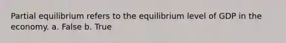 Partial equilibrium refers to the equilibrium level of GDP in the economy. a. False b. True