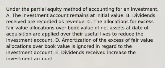 Under the partial equity method of accounting for an investment, A. The investment account remains at initial value. B. Dividends received are recorded as revenue. C. The allocations for excess fair value allocations over book value of net assets at date of acquisition are applied over their useful lives to reduce the investment account. D. Amortization of the excess of fair value allocations over book value is ignored in regard to the investment account. E. Dividends received increase the investment account.