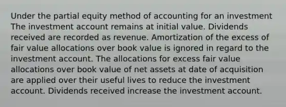 Under the partial equity method of accounting for an investment The investment account remains at initial value. Dividends received are recorded as revenue. Amortization of the excess of fair value allocations over book value is ignored in regard to the investment account. The allocations for excess fair value allocations over book value of net assets at date of acquisition are applied over their useful lives to reduce the investment account. Dividends received increase the investment account.