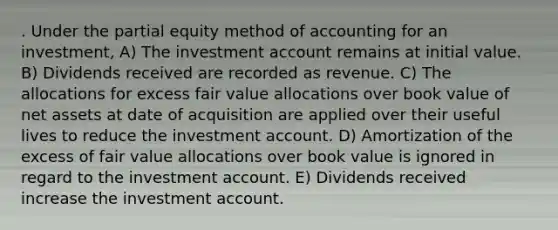 . Under the partial equity method of accounting for an investment, A) The investment account remains at initial value. B) Dividends received are recorded as revenue. C) The allocations for excess fair value allocations over book value of net assets at date of acquisition are applied over their useful lives to reduce the investment account. D) Amortization of the excess of fair value allocations over book value is ignored in regard to the investment account. E) Dividends received increase the investment account.