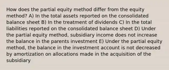 How does the partial equity method differ from the equity method? A) In the total assets reported on the consolidated balance sheet B) In the treatment of dividends C) In the total liabilities reported on the consolidated balance sheet D) Under the partial equity method, subsidiary income does not increase the balance in the parents investment E) Under the partial equity method, the balance in the investment account is not decreased by amortization on allocations made in the acquisition of the subsidiary