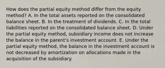 How does the partial equity method differ from the equity method? A. In the total assets reported on the consolidated balance sheet. B. In the treatment of dividends. C. In the total liabilities reported on the consolidated balance sheet. D. Under the partial equity method, subsidiary income does not increase the balance in the parent's investment account. E. Under the partial equity method, the balance in the investment account is not decreased by amortization on allocations made in the acquisition of the subsidiary.