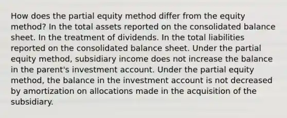 How does the partial equity method differ from the equity method? In the total assets reported on the consolidated balance sheet. In the treatment of dividends. In the total liabilities reported on the consolidated balance sheet. Under the partial equity method, subsidiary income does not increase the balance in the parent's investment account. Under the partial equity method, the balance in the investment account is not decreased by amortization on allocations made in the acquisition of the subsidiary.