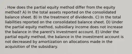 . How does the partial equity method differ from the equity method? A) In the total assets reported on the consolidated balance sheet. B) In the treatment of dividends. C) In the total liabilities reported on the consolidated balance sheet. D) Under the partial equity method, subsidiary income does not increase the balance in the parent's investment account. E) Under the partial equity method, the balance in the investment account is not decreased by amortization on allocations made in the acquisition of the subsidiary.