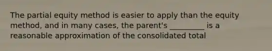 The partial equity method is easier to apply than the equity method, and in many cases, the parent's _________ is a reasonable approximation of the consolidated total