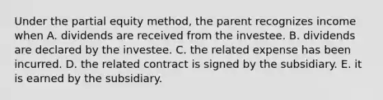 Under the partial equity method, the parent recognizes income when A. dividends are received from the investee. B. dividends are declared by the investee. C. the related expense has been incurred. D. the related contract is signed by the subsidiary. E. it is earned by the subsidiary.