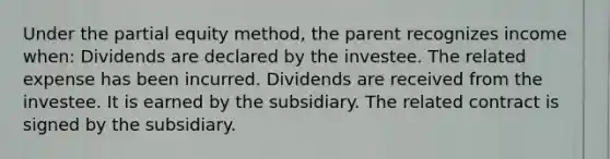 Under the partial equity method, the parent recognizes income when: Dividends are declared by the investee. The related expense has been incurred. Dividends are received from the investee. It is earned by the subsidiary. The related contract is signed by the subsidiary.