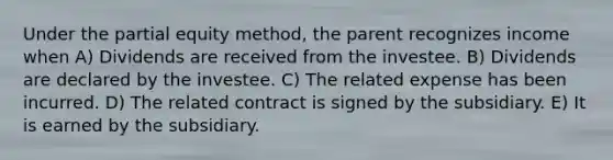 Under the partial equity method, the parent recognizes income when A) Dividends are received from the investee. B) Dividends are declared by the investee. C) The related expense has been incurred. D) The related contract is signed by the subsidiary. E) It is earned by the subsidiary.