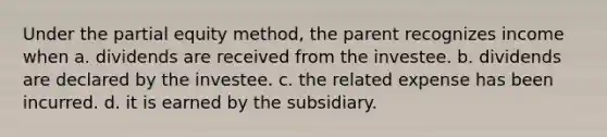 Under the partial equity method, the parent recognizes income when a. dividends are received from the investee. b. dividends are declared by the investee. c. the related expense has been incurred. d. it is earned by the subsidiary.